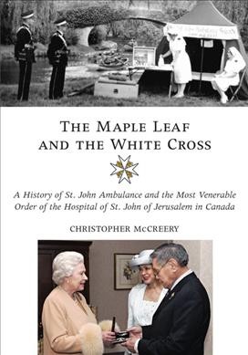 The maple leaf and the white cross : a history of St. John Ambulance and the most Venerable Order of the Hospital of St John of Jerusalem in Canada / Christopher McCreery.