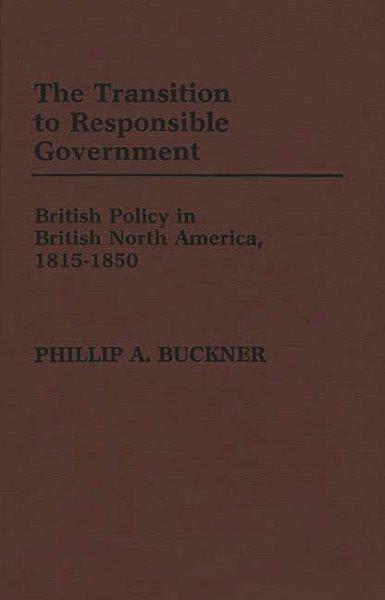 The transition to responsible government : British policy in British North America, 1815-1850 / Phillip A. Buckner.