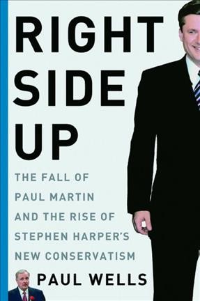 Right side up : the fall of Paul Martin and the rise of Stephen Harper's new conservatism / Paul Wells.