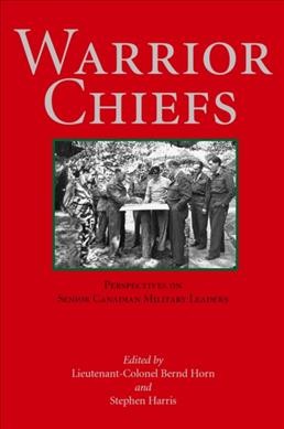 Warrior chiefs : perspectives on senior Canadian military leaders / edited by Lieutenant-Colonel Bernd Horn and Stephen Harris.