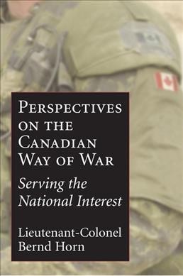 The Canadian way of war : serving the national interest / edited by Lieutenant-Colonel Bernd Horn ; foreword by Major-General (Retired) Lewis W. MacKenzie.