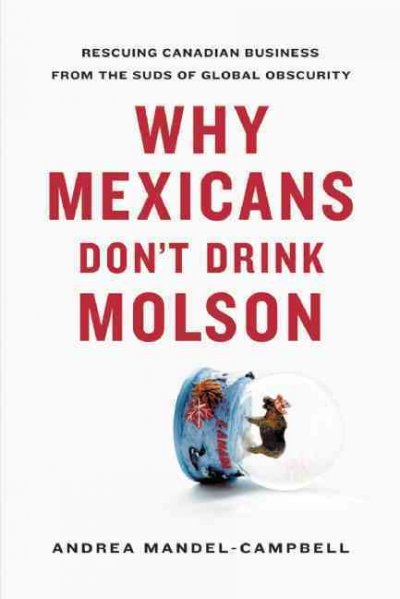 Why Mexicans don't drink Molson : rescuing Canadian business from the suds of global obscurity / Andrea Mandel-Campbell.