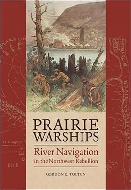 Prairie warships : river navigation in the Northwest Rebellion / Gordon E. Tolton.