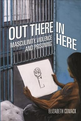 Out there / in here : masculinity, violence, and prisoning / Elizabeth Comack.