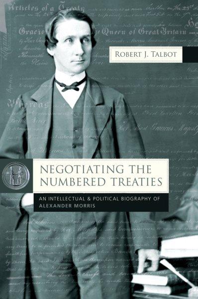 Negotiating the numbered treaties : an intellectual and political biography of Alexander Morris / Robert J. Talbot.