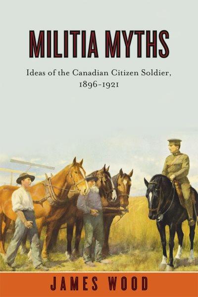 Militia myths : ideas of the Canadian citizen soldier, 1896-1921 / James Wood.
