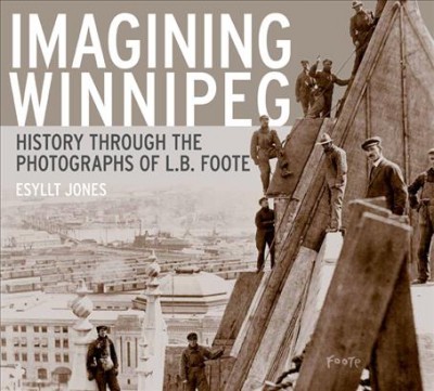 Imagining Winnipeg : history through the photographs of L.B. Foote / Esyllt W. Jones.