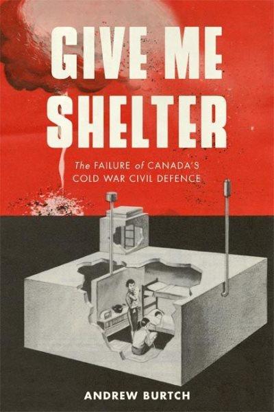Give me shelter : the failure of Canada's Cold War civil defence / Andrew Burtch.