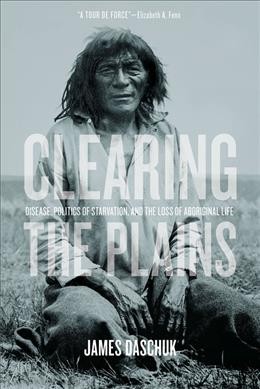 Clearing the Plains: disease, politics of starvation, and the loss of Aboriginal life / James Daschuk.