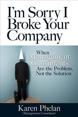 I'm sorry I broke your company : when management consultants are the problem, not the solution / Karen Phelan.