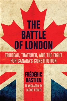 The battle of London : Trudeau, Thatcher, and the fight for Canada's Constitution / Frédéric Bastien ; translated by Jacob Homel.