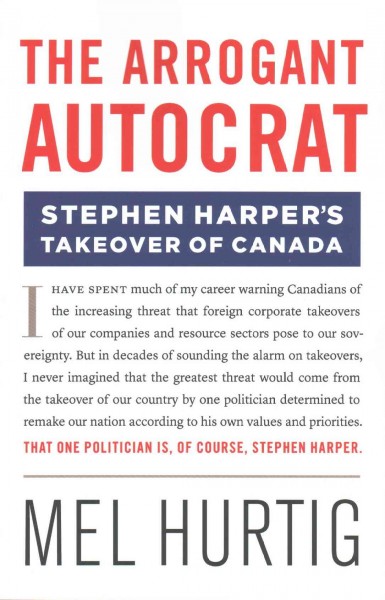 The arrogant autocrat : Stephen Harper's takeover of Canada / Mel Hurtig.