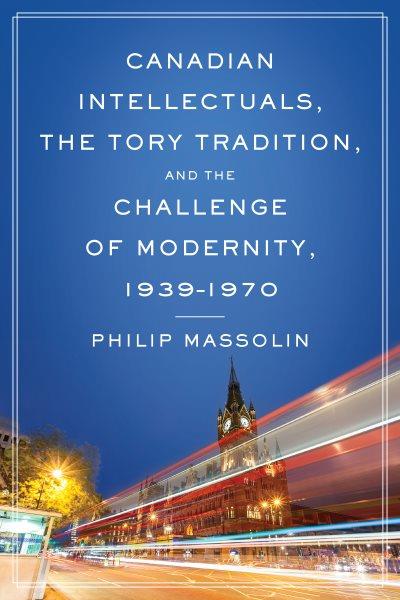 Canadian intellectuals, the Tory tradition and the challenge of modernity, 1939-1970 / Philip Massolin.