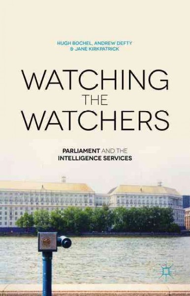 Watching the watchers : parliament and the intelligence services / by Andrew Defty, University of Lincoln, UK ; Hugh Bochel, University of Lincoln, UK ; Jane Kirkpatrick, University of Lincoln, UK.