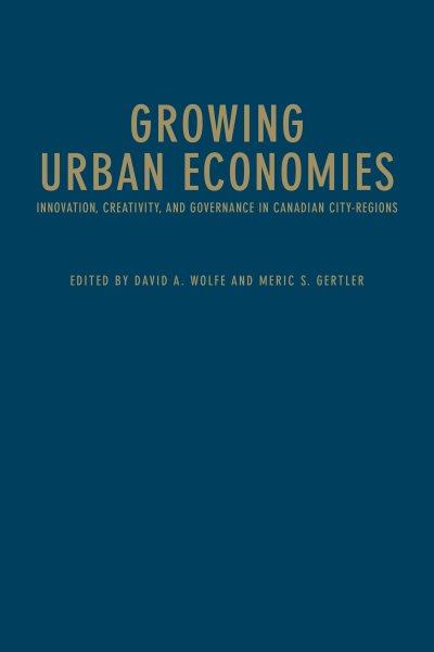 Growing urban economies : innovation, creativity, and governance in Canadian city-regions / edited by David A. Wolfe and Meric S. Gertler.