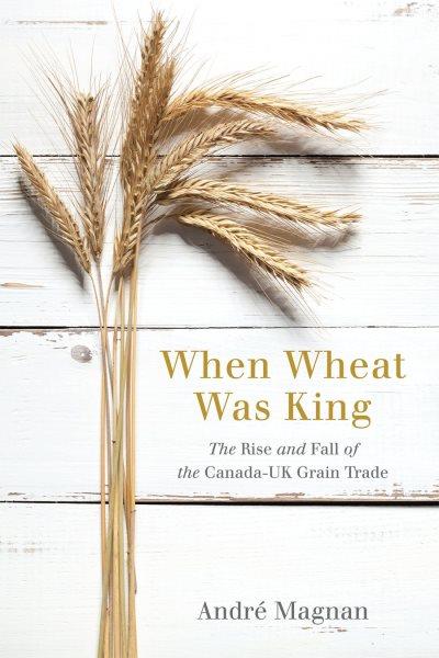 When wheat was king : the rise and fall of the Canada-UK wheat trade / André Magnan.