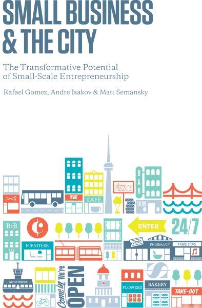 Small business and the city : the transformative potential of small-scale entrepreneurship / Rafael Gomez, Andre Isakov, Matt Semanksy.