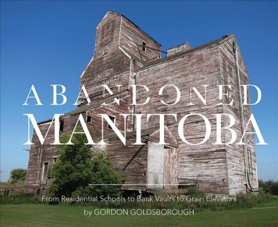 Abandoned Manitoba : from residential schools to bank vaults to grain elevators / Gordon Goldsborough.