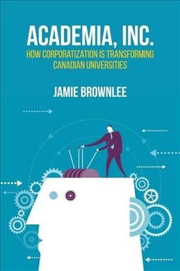 Academia, Inc. : how corporatization is transforming Canadian universities / Jamie Brownlee.