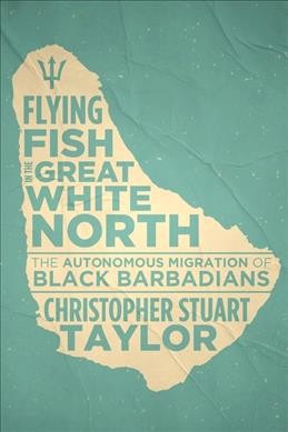 Flying fish in the great white north : the autonomous migration of Black Barbadians / Christopher Stuart Taylor.