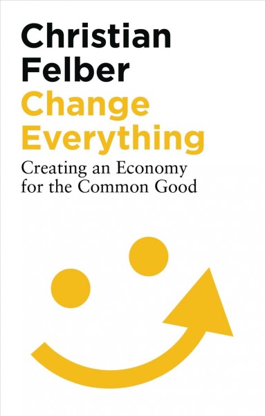 Change everything : creating an economy for the common good / Christian Felber ; translated by Susan Nurmi ; with a foreword by Eric Maskin.