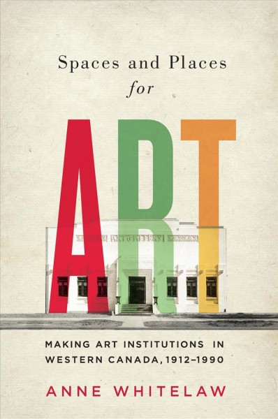 Spaces and places for art : making art institutions in Western Canada, 1912-1990 / Anne Whitelaw.