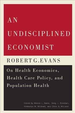 An undisciplined economist : Robert G. Evans on health economics, health care policy, and population health / edited by Morris L. Barer, Greg L. Stoddart, Kimberlyn M. McGrail, and Chris B. McLeod.