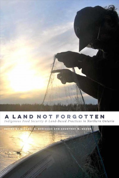 A land not forgotten : indigenous food security & land-based practices in northern Ontario / edited by Michael A. Robidoux & Courtney W. Mason.