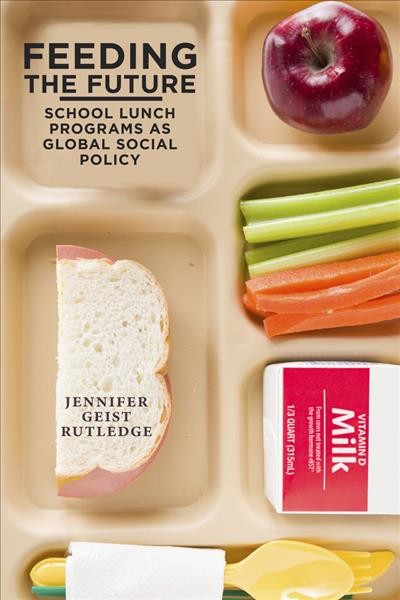 Feeding the future : the emergence of school lunch programs as global social policy / Jennifer Geist Rutledge.