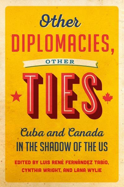 Other diplomacies, other ties : Cuba and Canada in the shadow of the US / edited by Luis René Fernández Tabío, Cynthia Wright, and Lana Wylie.