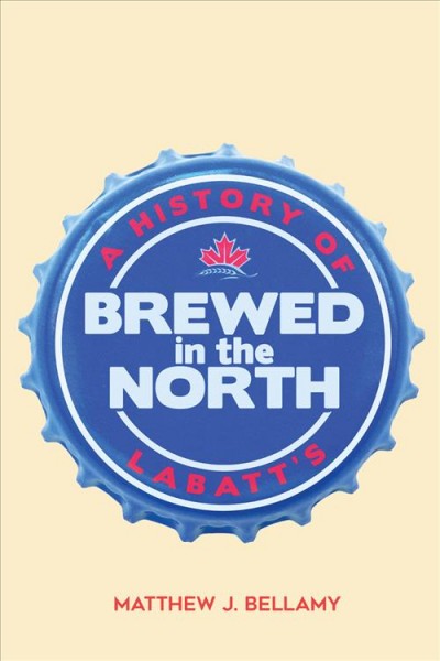 Brewed in the north : a history of Labatt's / Matthew J. Bellamy.