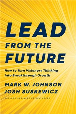 Lead from the future : how to turn visionary thinking into breakthrough growth / Mark W. Johnson and Josh Suskewicz.