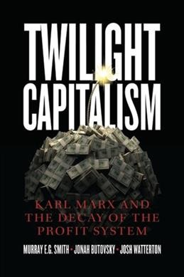 Twilight capitalism : Karl Marx and the decay of the profit system / Murray E.G. Smith, Jonah Butovsky, Josh Watterton.